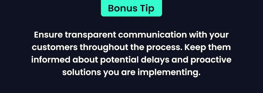 Ensure transparent communication with your customers throughout the process. Keep them informed about potential delays and proactive solutions you are implementing.